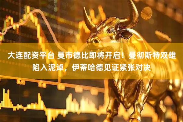 大连配资平台 曼市德比即将开启！曼彻斯特双雄陷入泥淖，伊蒂哈德见证紧张对决