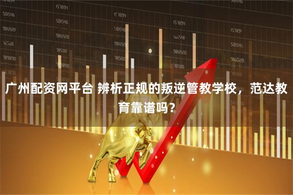 广州配资网平台 辨析正规的叛逆管教学校，范达教育靠谱吗？