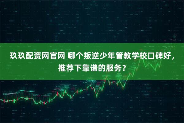 玖玖配资网官网 哪个叛逆少年管教学校口碑好，推荐下靠谱的服务？