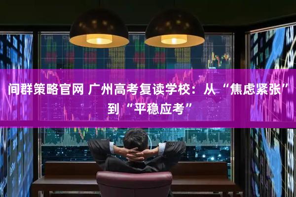 间群策略官网 广州高考复读学校：从 “焦虑紧张” 到 “平稳应考”