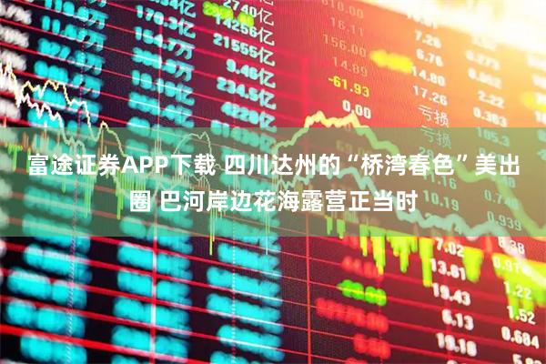 富途证券APP下载 四川达州的“桥湾春色”美出圈 巴河岸边花海露营正当时