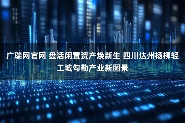 广瑞网官网 盘活闲置资产焕新生 四川达州杨柳轻工城勾勒产业新图景
