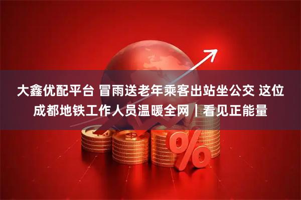大鑫优配平台 冒雨送老年乘客出站坐公交 这位成都地铁工作人员温暖全网｜看见正能量