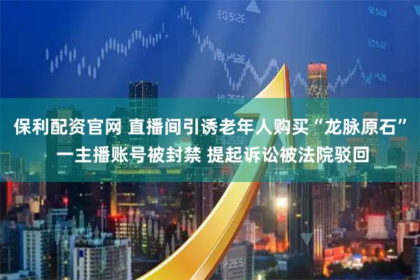 保利配资官网 直播间引诱老年人购买“龙脉原石” 一主播账号被封禁 提起诉讼被法院驳回
