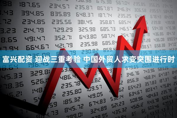 富兴配资 迎战三重考验 中国外贸人求变突围进行时