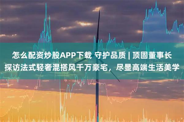 怎么配资炒股APP下载 守护品质 | 顶固董事长探访法式轻奢混搭风千万豪宅，尽显高端生活美学