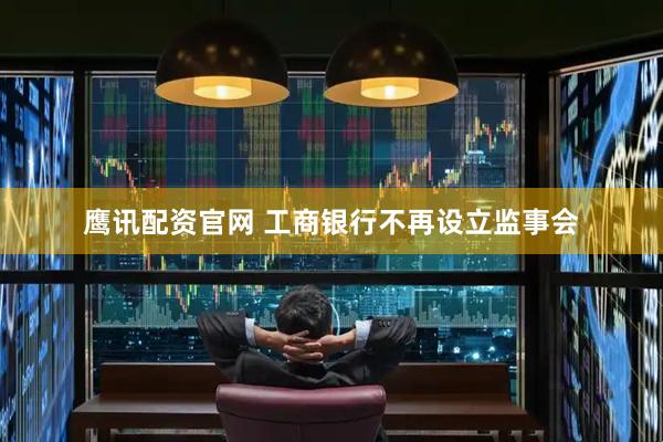 鹰讯配资官网 工商银行不再设立监事会
