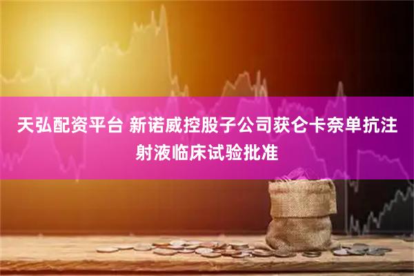 天弘配资平台 新诺威控股子公司获仑卡奈单抗注射液临床试验批准
