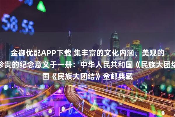 金御优配APP下载 集丰富的文化内涵、美观的设计形式和珍贵的纪念意义于一册：中华人民共和国《民族大团结》金邮典藏