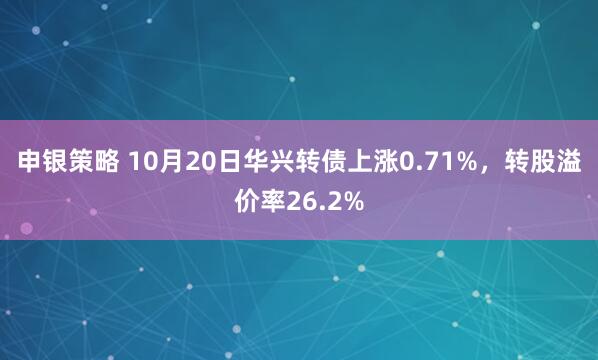 申银策略 10月20日华兴转债上涨0.71%，转股溢价率26.2%