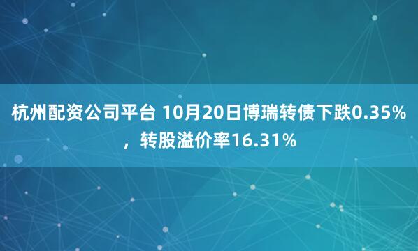 杭州配资公司平台 10月20日博瑞转债下跌0.35%，转股溢价率16.31%