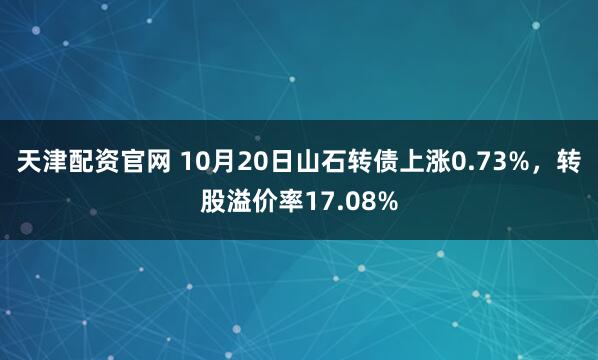 天津配资官网 10月20日山石转债上涨0.73%，转股溢价率17.08%