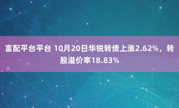富配平台平台 10月20日华锐转债上涨2.62%,转股溢价率18.83%