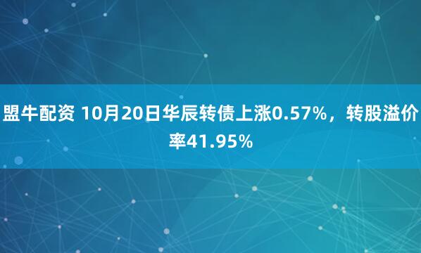 盟牛配资 10月20日华辰转债上涨0.57%，转股溢价率41.95%