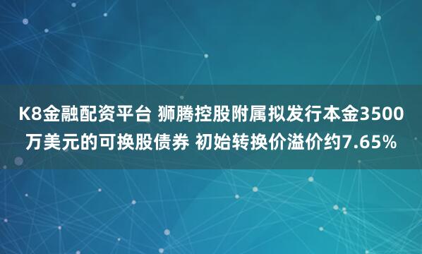 K8金融配资平台 狮腾控股附属拟发行本金3500万美元的可换股债券 初始转换价溢价约7.65%