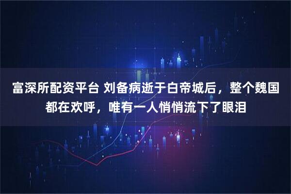 富深所配资平台 刘备病逝于白帝城后，整个魏国都在欢呼，唯有一人悄悄流下了眼泪