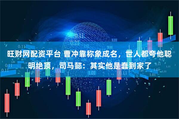 旺财网配资平台 曹冲靠称象成名，世人都夸他聪明绝顶，司马懿：其实他是蠢到家了