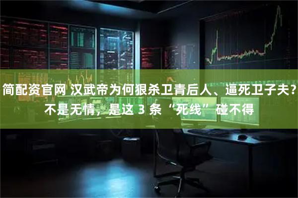 简配资官网 汉武帝为何狠杀卫青后人、逼死卫子夫？不是无情，是这 3 条 “死线” 碰不得
