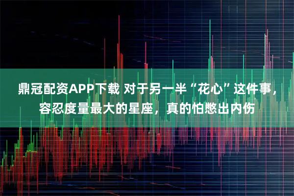鼎冠配资APP下载 对于另一半“花心”这件事，容忍度量最大的星座，真的怕憋出内伤