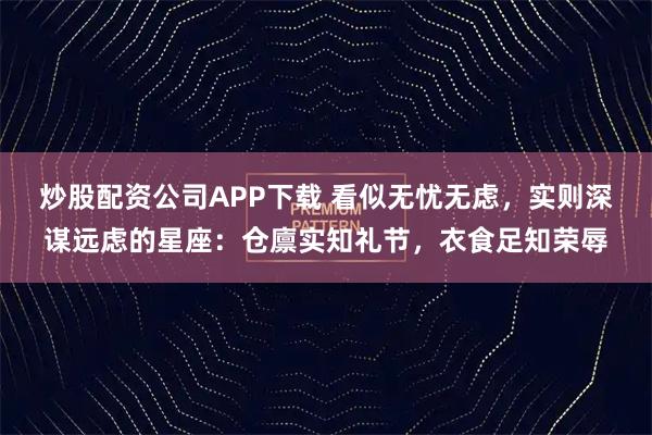 炒股配资公司APP下载 看似无忧无虑，实则深谋远虑的星座：仓廪实知礼节，衣食足知荣辱