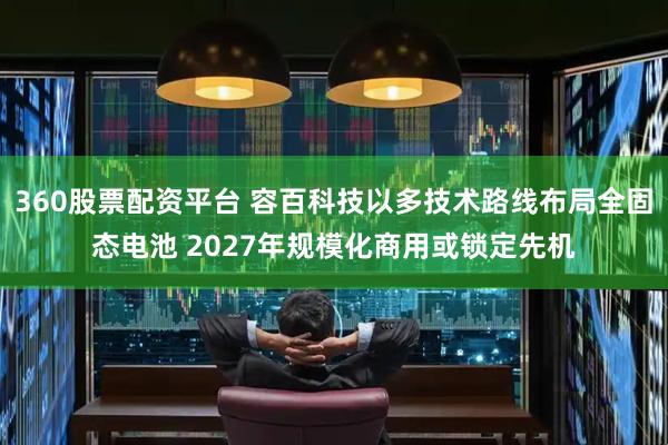 360股票配资平台 容百科技以多技术路线布局全固态电池 2027年规模化商用或锁定先机