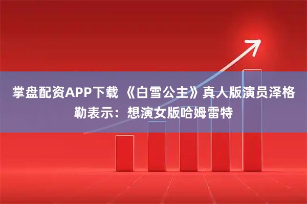 掌盘配资APP下载 《白雪公主》真人版演员泽格勒表示：想演女版哈姆雷特