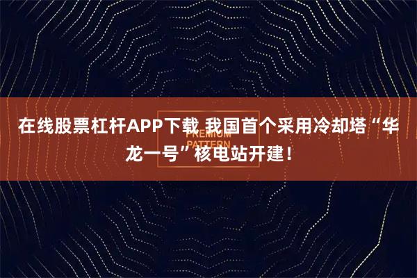 在线股票杠杆APP下载 我国首个采用冷却塔“华龙一号”核电站开建！