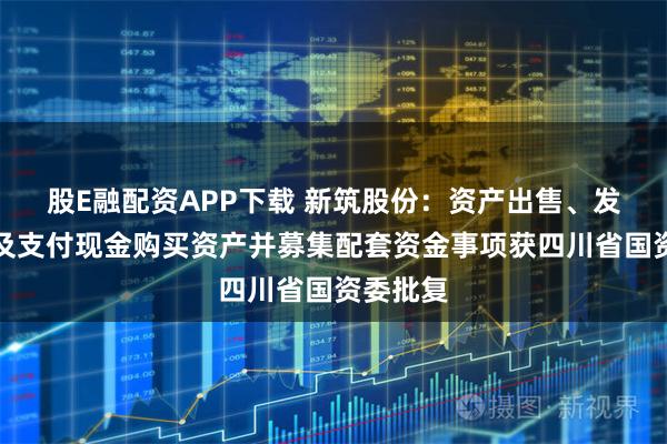 股E融配资APP下载 新筑股份：资产出售、发行股份及支付现金购买资产并募集配套资金事项获四川省国资委批复