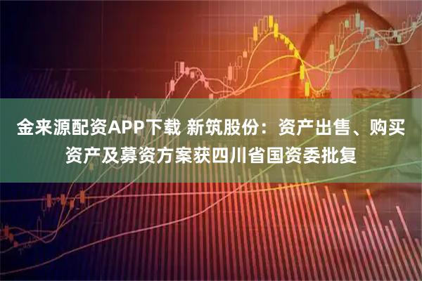 金来源配资APP下载 新筑股份：资产出售、购买资产及募资方案获四川省国资委批复