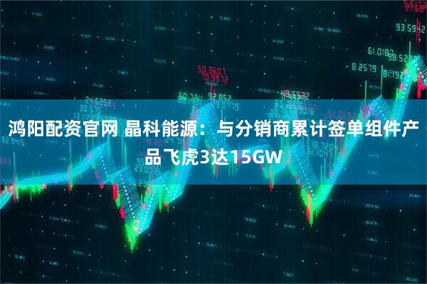 鸿阳配资官网 晶科能源：与分销商累计签单组件产品飞虎3达15GW