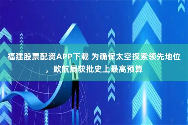 福建股票配资APP下载 为确保太空探索领先地位，欧航局获批史上最高预算