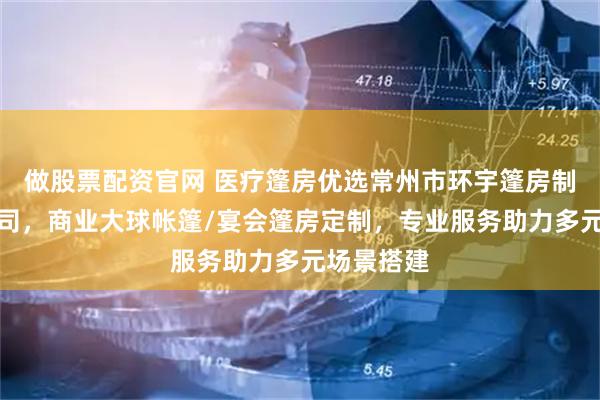 做股票配资官网 医疗篷房优选常州市环宇篷房制造有限公司，商业大球帐篷/宴会篷房定制，专业服务助力多元场景搭建