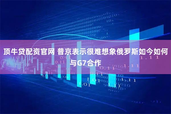 顶牛贷配资官网 普京表示很难想象俄罗斯如今如何与G7合作