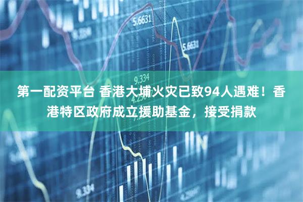 第一配资平台 香港大埔火灾已致94人遇难！香港特区政府成立援助基金，接受捐款