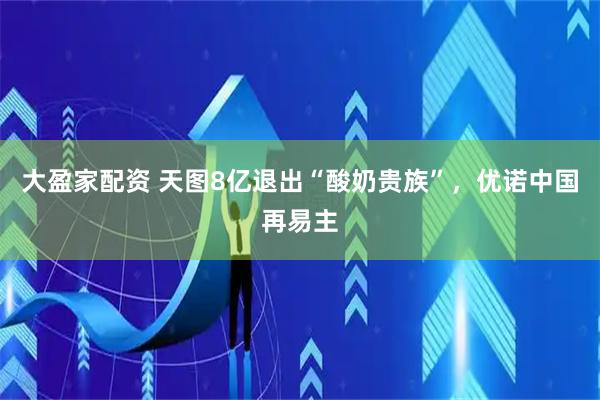 大盈家配资 天图8亿退出“酸奶贵族”，优诺中国再易主