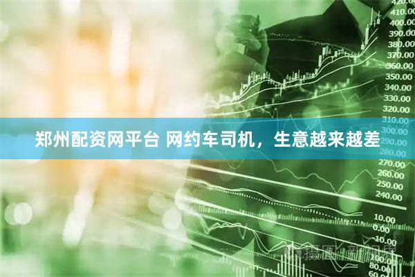 郑州配资网平台 网约车司机，生意越来越差