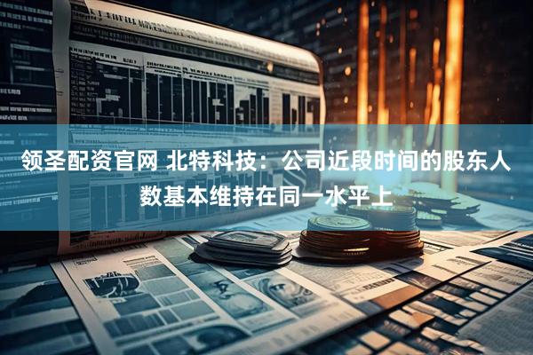 领圣配资官网 北特科技：公司近段时间的股东人数基本维持在同一水平上