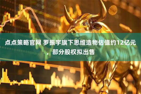 点点策略官网 罗振宇旗下思维造物估值约12亿元，部分股权拟出售
