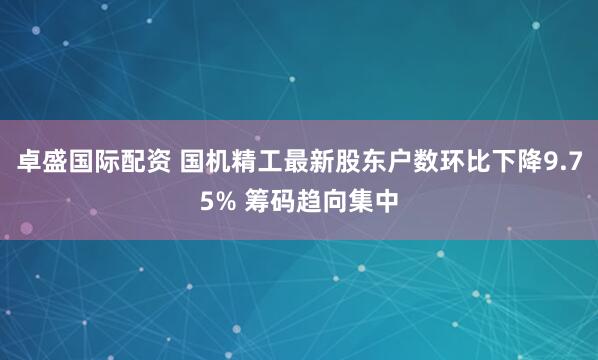卓盛国际配资 国机精工最新股东户数环比下降9.75% 筹码趋向集中