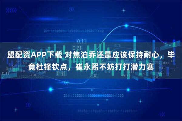 盟配资APP下载 对焦泊乔还是应该保持耐心，毕竟杜锋钦点，崔永熙不妨打打潜力赛