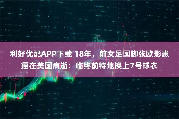 利好优配APP下载 18年，前女足国脚张欧影患癌在美国病逝：临终前特地换上7号球衣