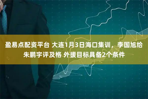 盈易点配资平台 大连1月3日海口集训，李国旭给朱鹏宇评及格 外援目标具备2个条件