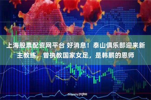 上海股票配资网平台 好消息！泰山俱乐部迎来新主教练，曾执教国家女足，是韩鹏的恩师