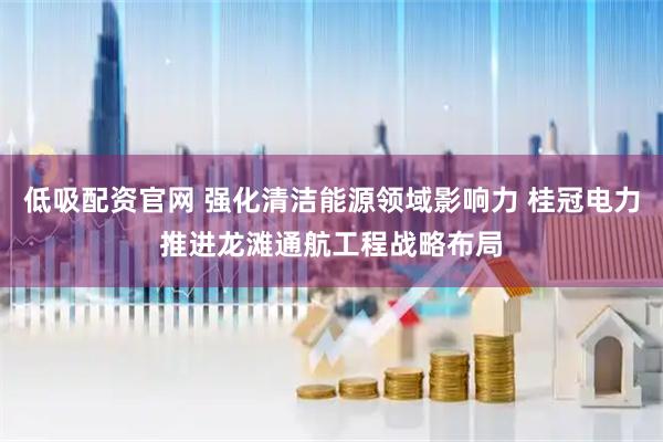 低吸配资官网 强化清洁能源领域影响力 桂冠电力推进龙滩通航工程战略布局