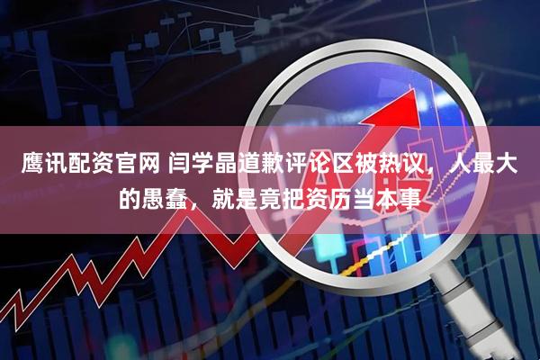 鹰讯配资官网 闫学晶道歉评论区被热议，人最大的愚蠢，就是竟把资历当本事