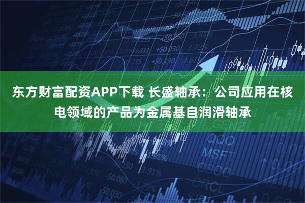 东方财富配资APP下载 长盛轴承：公司应用在核电领域的产品为金属基自润滑轴承
