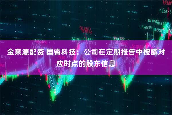 金来源配资 国睿科技：公司在定期报告中披露对应时点的股东信息