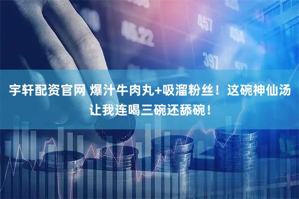 宇轩配资官网 爆汁牛肉丸+吸溜粉丝！这碗神仙汤让我连喝三碗还舔碗！