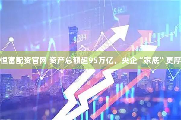 恒富配资官网 资产总额超95万亿，央企“家底”更厚