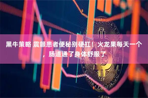 黑牛策略 震颤患者便秘别硬扛！火龙果每天一个，肠道通了身体舒服了
